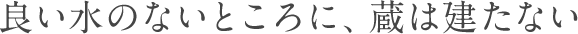 良い水のないところに、蔵は建たない